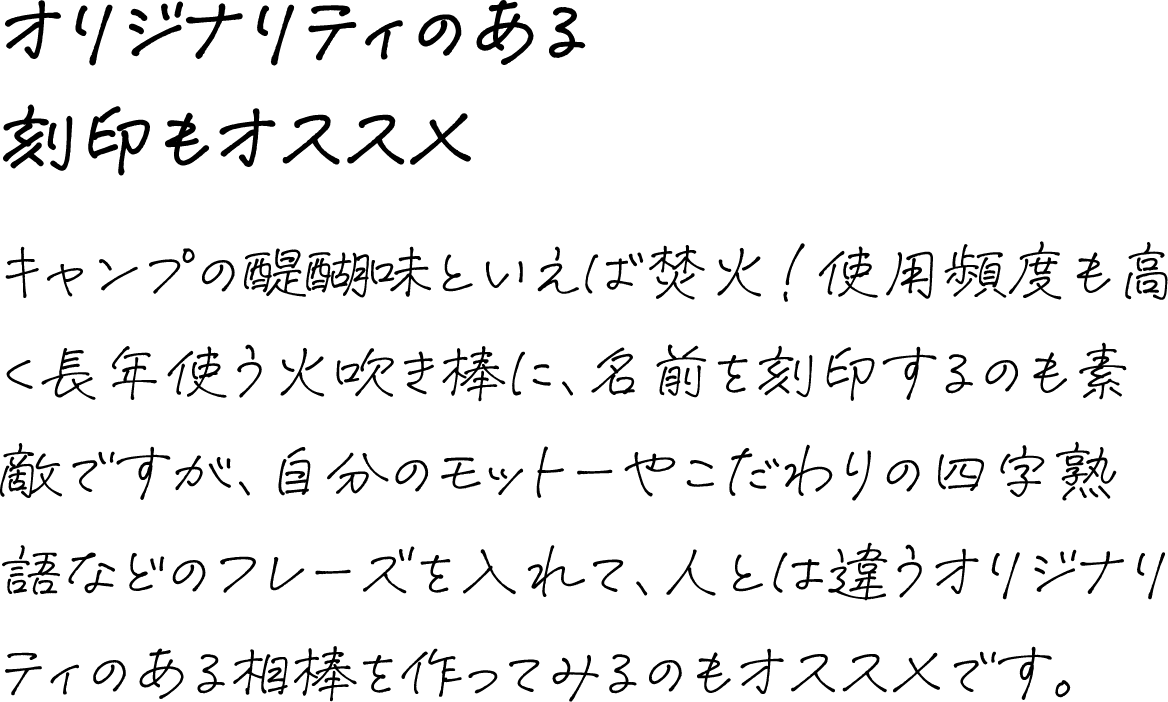 オリジナリティのある刻印もオススメ キャンプの醍醐味といえば焚火!使用頻度も高く長年使う火吹き棒に、名前を刻印するのも素敵ですが、自分のモットーやこだわりの四字熟語などのフレーズを入れて、人とは違うオリジナリティのある相棒を作ってみるのもオススメです。
