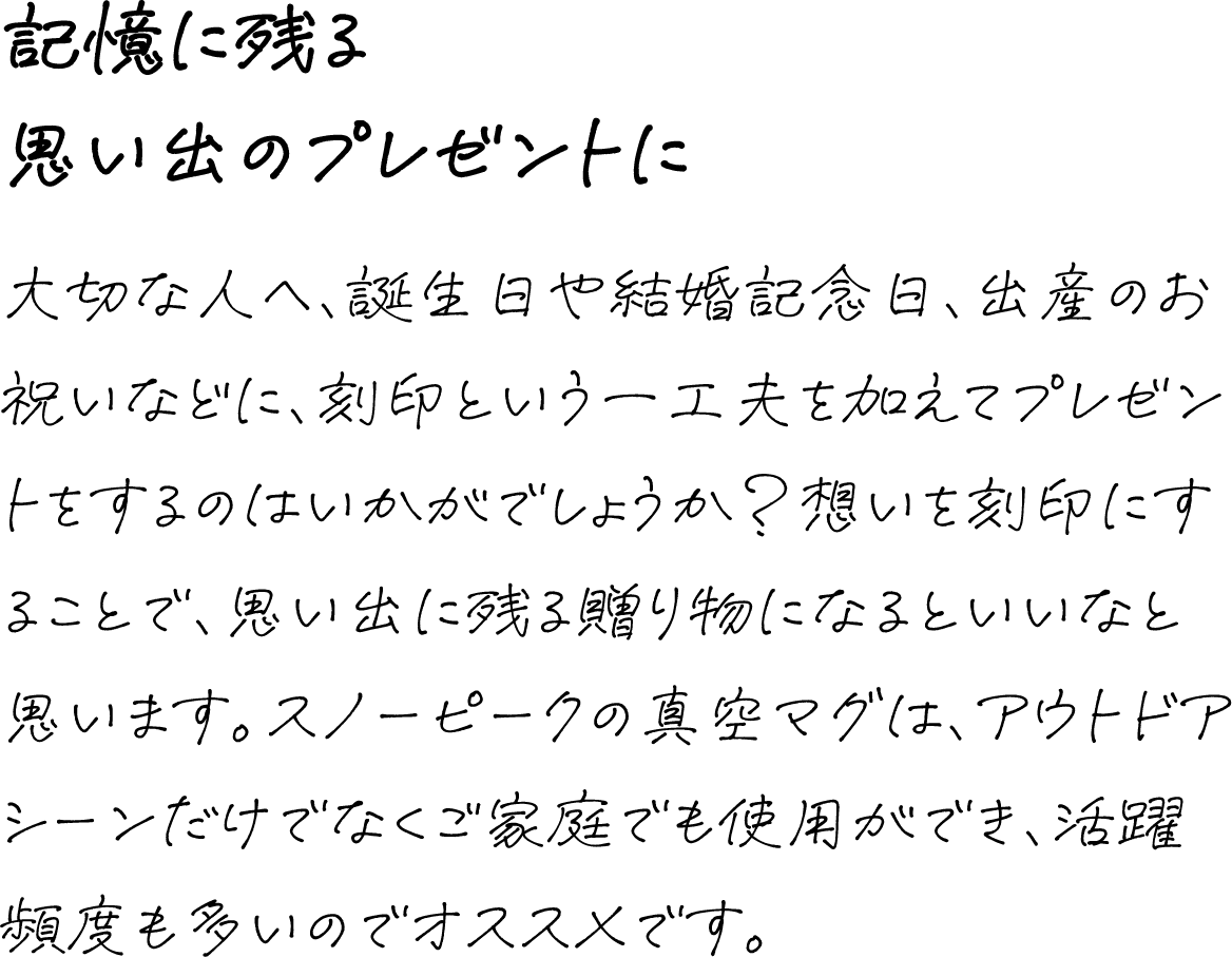 記憶に残る思い出のプレゼントに 大切な人へ、誕生日や結婚記念日、出産のお祝いなどに、刻印という一工夫を加えてプレゼントをするのはいかがでしょうか?想いを刻印にすることで、思い出に残る贈り物になるといいなと思います。スノーピークの真空マグは、アウトドアシーンだけでなくご家庭でも使用ができ、活躍頻度も多いのでオススメです。